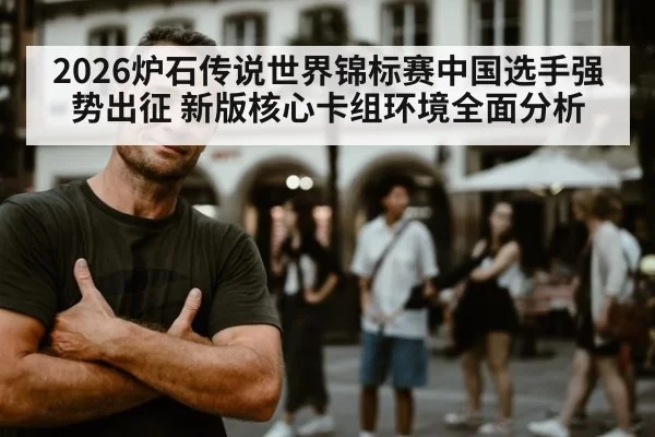 2026炉石传说世界锦标赛中国选手强势出征 新版核心卡组环境全面分析